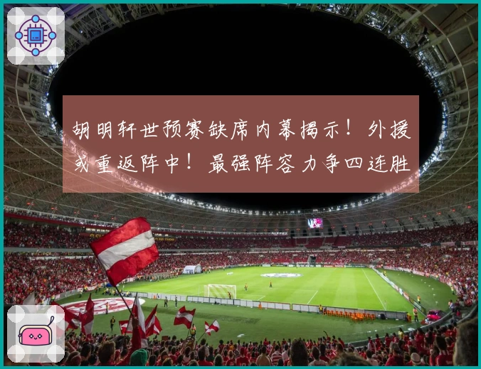 胡明轩世预赛缺席内幕揭示！外援或重返阵中！最强阵容力争四连胜