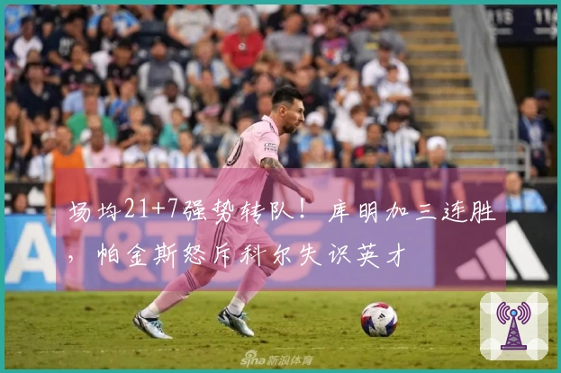 场均21+7强势转队！库明加三连胜，帕金斯怒斥科尔失识英才