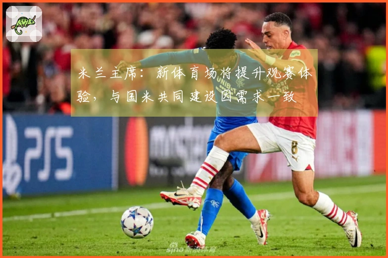 米兰主席：新体育场将提升观赛体验，与国米共同建设因需求一致