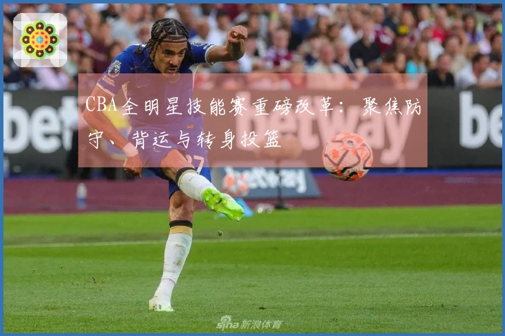 CBA全明星技能赛重磅改革：聚焦防守、背运与转身投篮