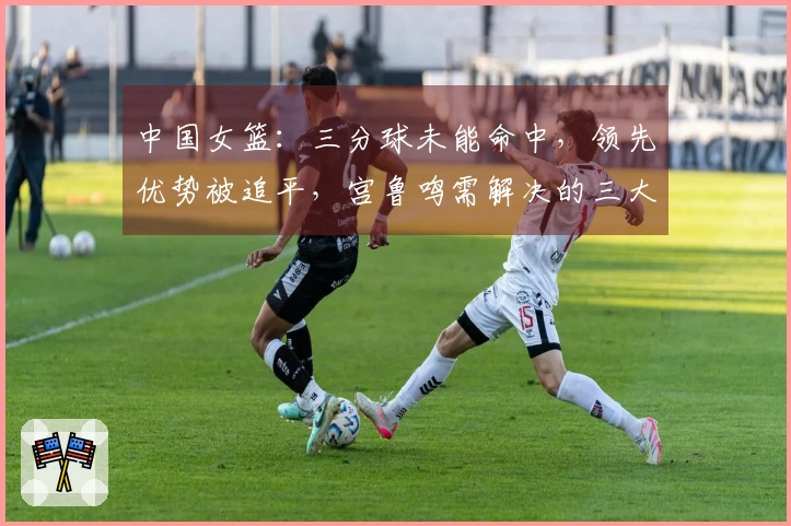 中国女篮：三分球未能命中，领先优势被追平，宫鲁鸣需解决的三大挑战