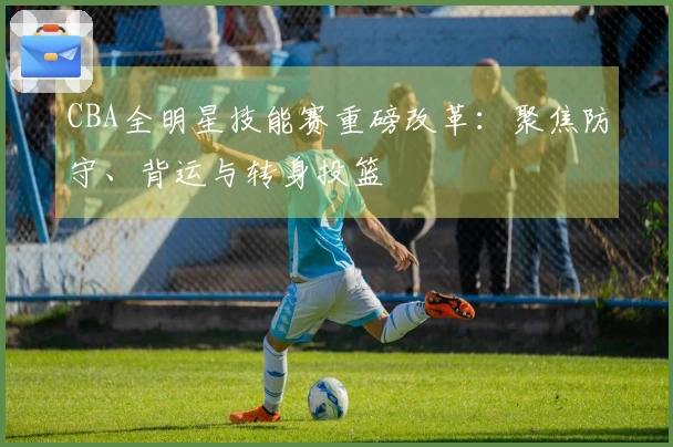 CBA全明星技能赛重磅改革：聚焦防守、背运与转身投篮