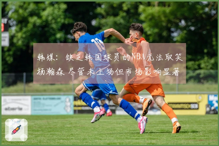韩媒：缺乏韩国球员的NBA无法取笑杨瀚森 尽管未上场但市场影响显著