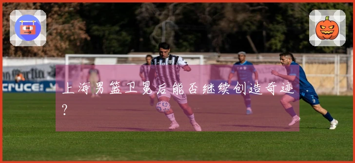 上海男篮卫冕后能否继续创造奇迹？