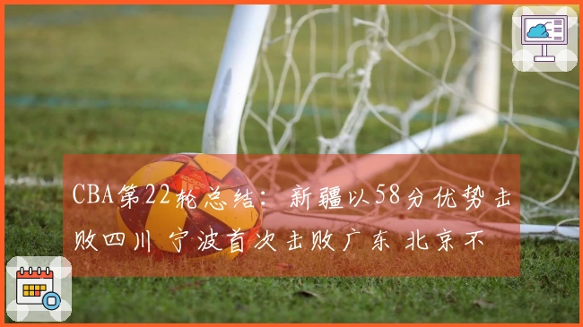 CBA第22轮总结：新疆以58分优势击败四川 宁波首次击败广东 北京不敌青岛