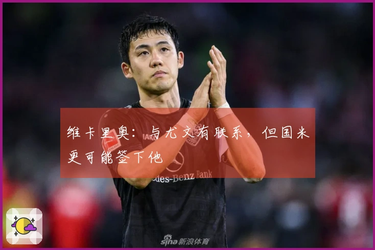 维卡里奥：与尤文有联系，但国米更可能签下他