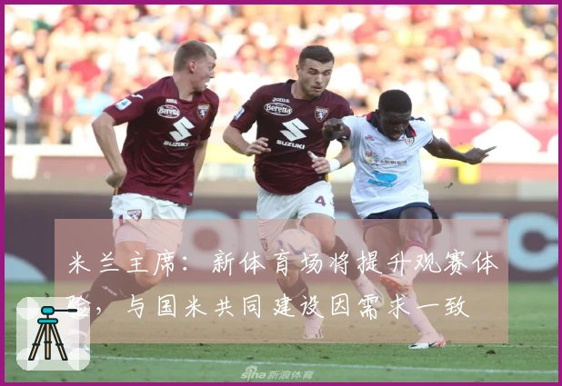 米兰主席：新体育场将提升观赛体验，与国米共同建设因需求一致