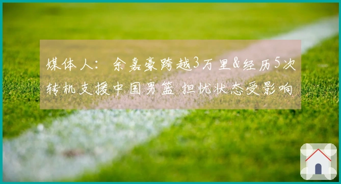媒体人：余嘉豪跨越3万里&经历5次转机支援中国男篮 担忧状态受影响