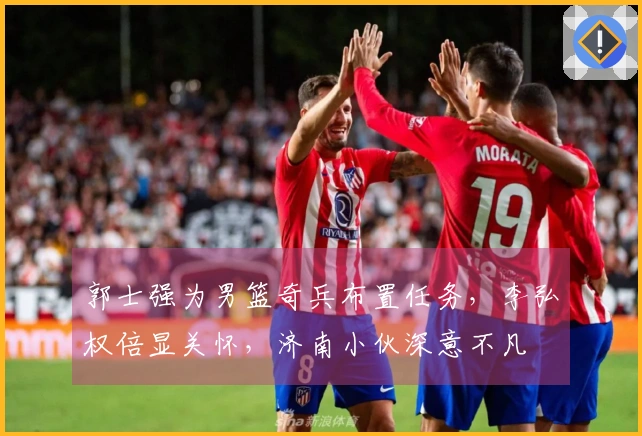 郭士强为男篮奇兵布置任务，李弘权倍显关怀，济南小伙深意不凡