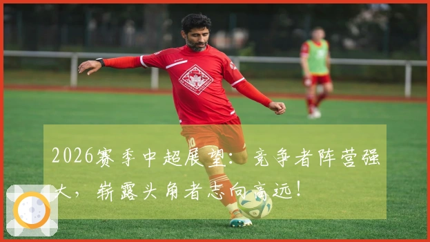 2026赛季中超展望：竞争者阵营强大，崭露头角者志向高远！