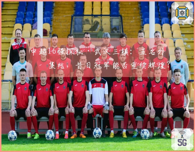 中超16强探秘·武汉三镇：五名外援集结，昔日冠军能否重续辉煌？
