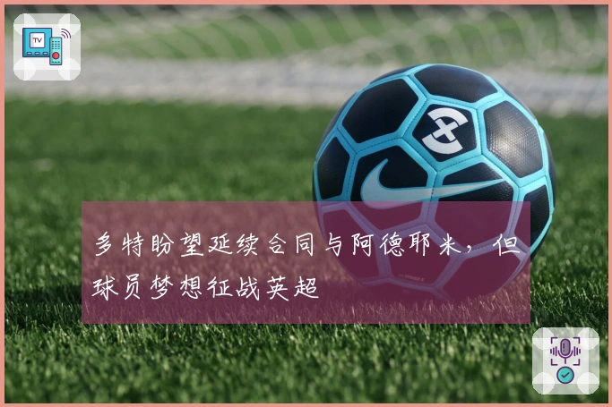 多特盼望延续合同与阿德耶米，但球员梦想征战英超