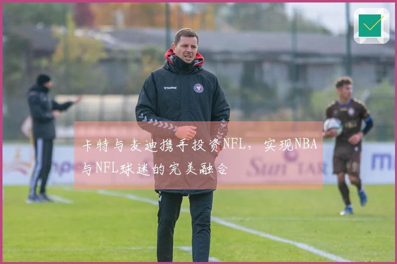 卡特与麦迪携手投资NFL，实现NBA与NFL球迷的完美融合