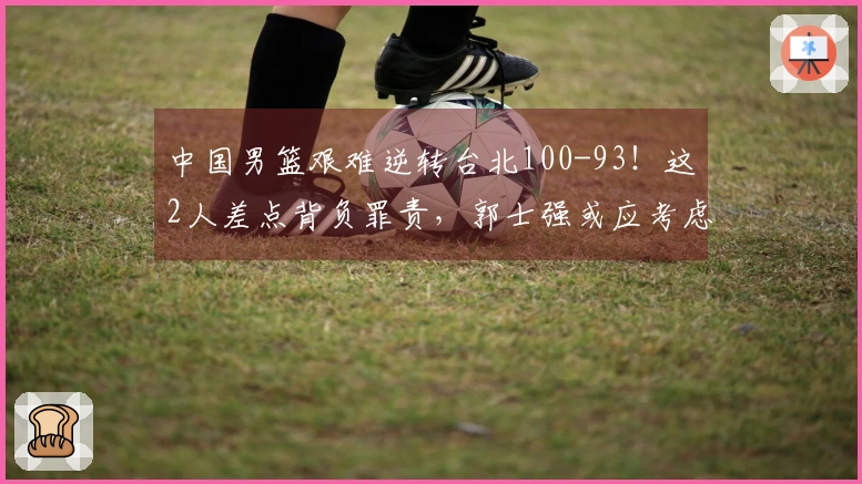 中国男篮艰难逆转台北100-93！这2人差点背负罪责，郭士强或应考虑弃用