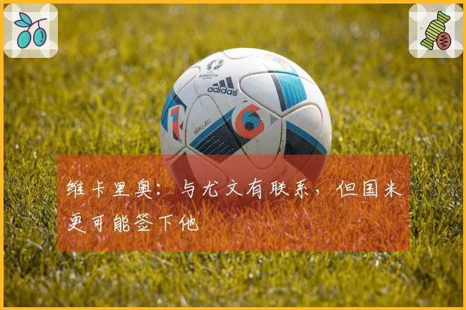 维卡里奥：与尤文有联系，但国米更可能签下他