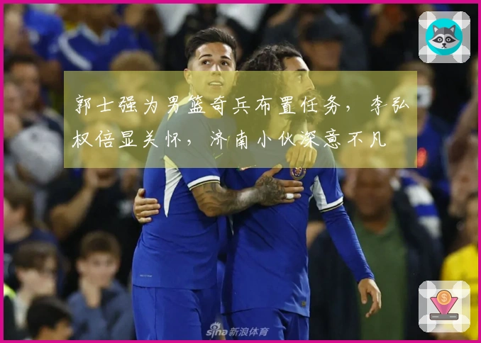 郭士强为男篮奇兵布置任务，李弘权倍显关怀，济南小伙深意不凡