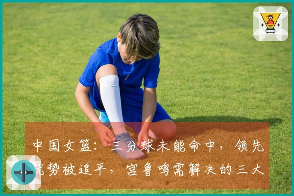 中国女篮：三分球未能命中，领先优势被追平，宫鲁鸣需解决的三大挑战