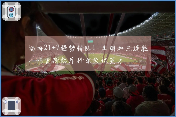 场均21+7强势转队！库明加三连胜，帕金斯怒斥科尔失识英才