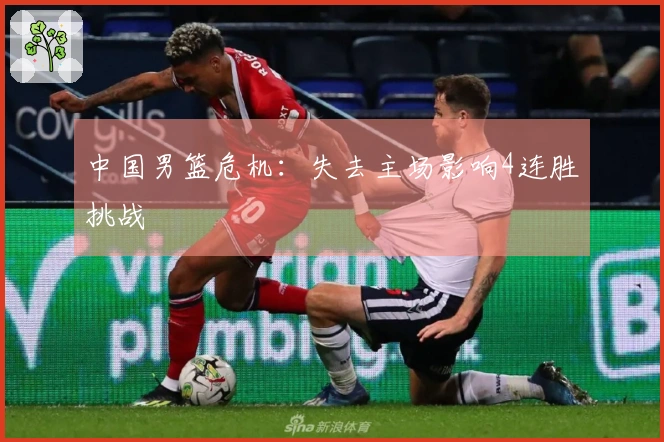 中国男篮危机：失去主场影响4连胜挑战